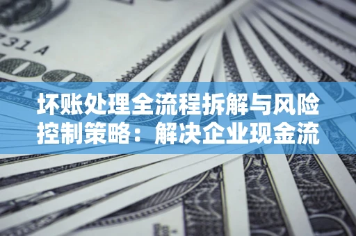武汉坏账处理全流程拆解与风险控制策略：解决企业现金流顽疾的实战指南