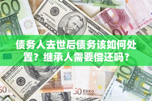 武汉债务人去世后债务该如何处置？继承人需要偿还吗？