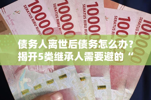 武汉债务人离世后债务怎么办？揭开5类继承人需要避的“坑”