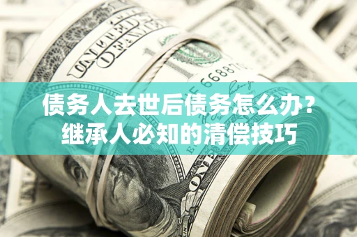 武汉债务人去世后债务怎么办？继承人必知的清偿技巧