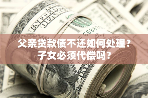 武汉父亲贷款债不还如何处理？子女必须代偿吗？